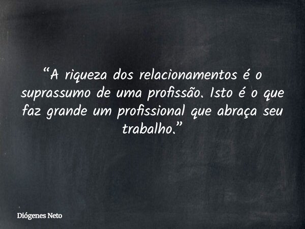 “A riqueza dos relacionamentos é o suprassumo de uma profissão. Isto é o que faz grande um profissional que abraça seu trabalho.”... Frase de Diógenes Neto.