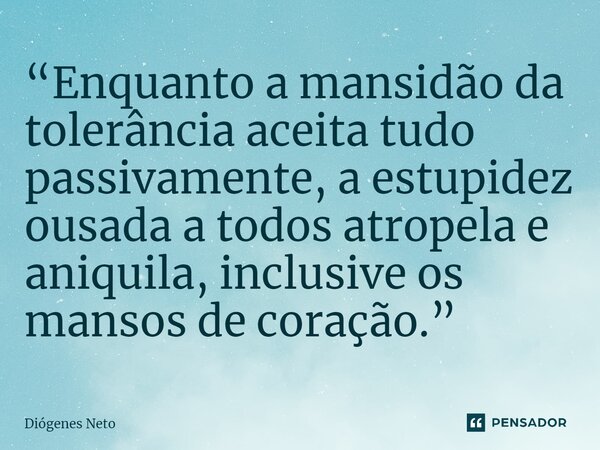 “Enquanto a mansidão da tolerância aceita tudo passivamente, a estupidez ousada a todos atropela e aniquila, inclusive os mansos de coração.” ⁠... Frase de Diógenes Neto.