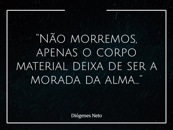 “Não morremos, apenas o corpo material deixa de ser a morada da alma...”... Frase de Diógenes Neto.