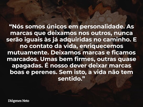 “Nós somos únicos em personalidade. As marcas que deixamos nos outros, nunca serão iguais às já adquiridas no caminho. E no contato da vida, enriquecemos mutuam... Frase de Diógenes Neto.