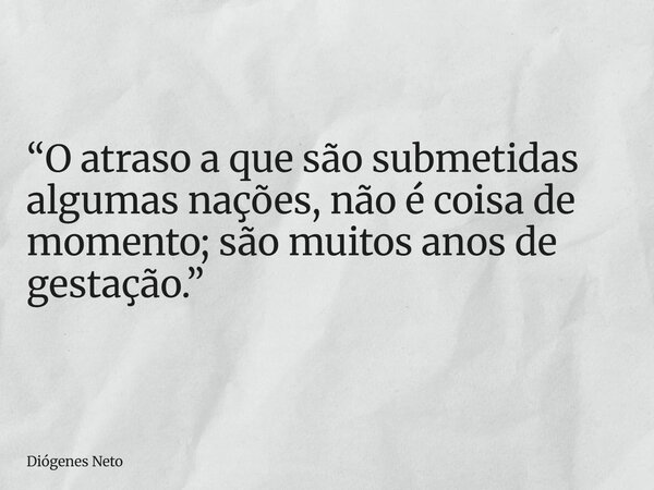 “O atraso a que são submetidas algumas nações, não é coisa de momento; são muitos anos de gestação.”... Frase de Diógenes Neto.