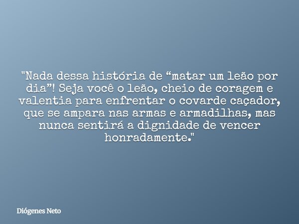 "Nada dessa história de “matar um leão por dia”! Seja você o leão, cheio de coragem e valentia para enfrentar o covarde caçador, que se ampara nas armas e ... Frase de Diógenes Neto.
