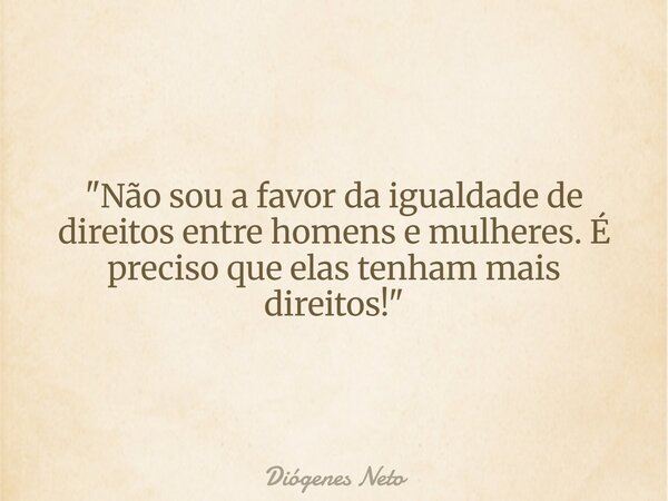 "Não sou a favor da igualdade de direitos entre homens e mulheres. É preciso que elas tenham mais direitos!"... Frase de Diógenes Neto.