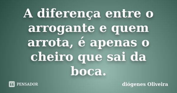 A diferença entre o arrogante e quem arrota, é apenas o cheiro que sai da boca.... Frase de Diogenes oliveira.