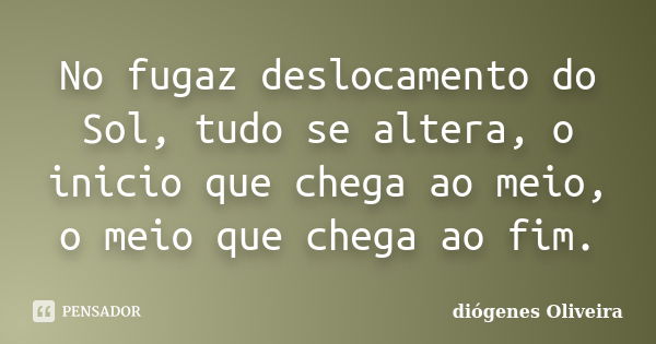 No fugaz deslocamento do Sol, tudo se altera, o inicio que chega ao meio, o meio que chega ao fim.... Frase de Diógenes Oliveira.