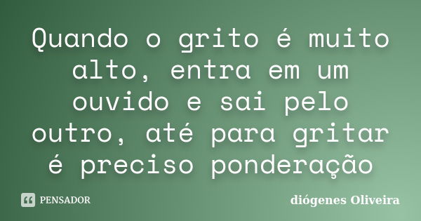 Quando o grito é muito alto, entra em um ouvido e sai pelo outro, até para gritar é preciso ponderação... Frase de Diógenes Oliveira.