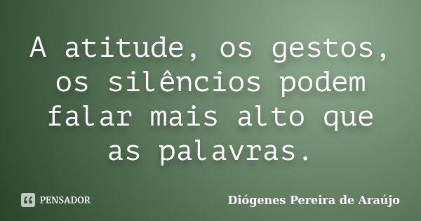 A atitude, os gestos, os silêncios podem falar mais alto que as palavras.... Frase de Diógenes Pereira de Araújo.