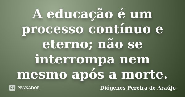 A educação é um processo contínuo e eterno; não se interrompa nem mesmo após a morte.... Frase de Diógenes Pereira de Araújo.