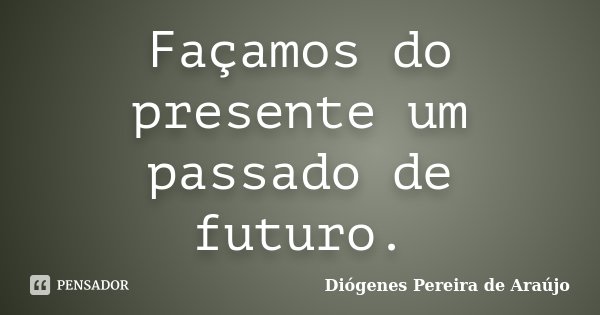 Façamos do presente um passado de futuro.... Frase de Diógenes Pereira de Araújo.