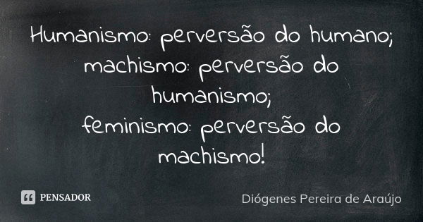 Humanismo: perversão do humano; machismo: perversão do humanismo; feminismo: perversão do machismo!... Frase de Diógenes Pereira de Araújo.