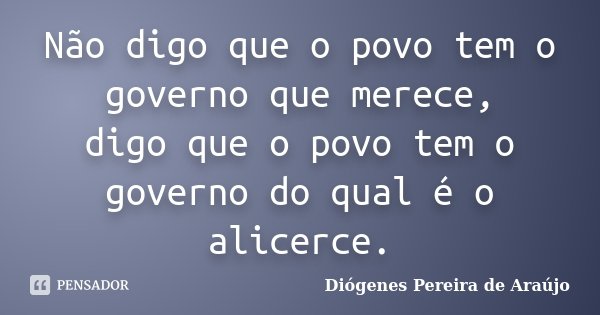Não digo que o povo tem o governo que merece, digo que o povo tem o governo do qual é o alicerce.... Frase de Diógenes Pereira de Araújo.