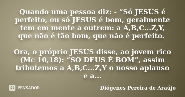 Quando uma pessoa diz: - “Só JESUS é perfeito, ou só JESUS é bom, geralmente tem em mente a outrem: a A,B,C...Z,Y, que não é tão bom, que não é perfeito. Ora, o... Frase de Diógenes Pereira de Araújo.