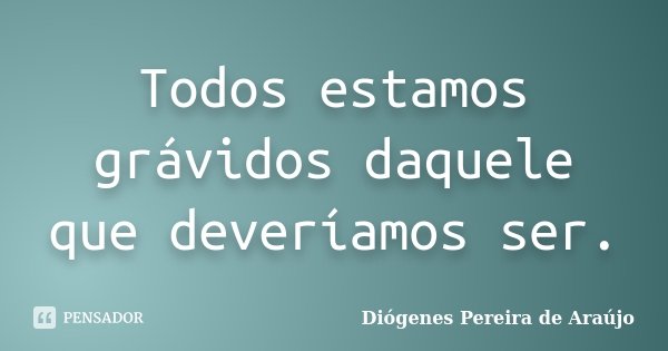 Todos estamos grávidos daquele que deveríamos ser.... Frase de Diógenes Pereira de Araújo.