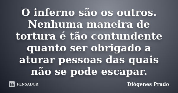 O inferno são os outros. Nenhuma maneira de tortura é tão contundente quanto ser obrigado a aturar pessoas das quais não se pode escapar.... Frase de Diógenes Prado.