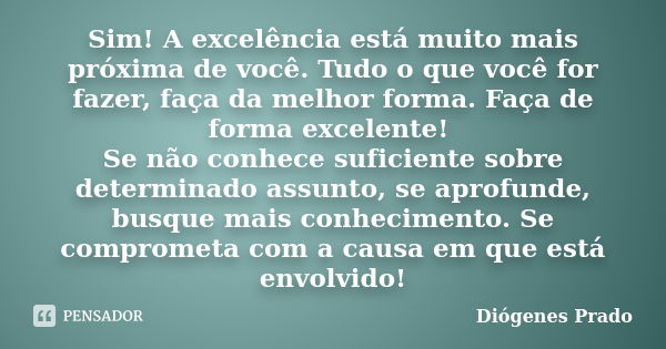 Sim! A excelência está muito mais próxima de você. Tudo o que você for fazer, faça da melhor forma. Faça de forma excelente! Se não conhece suficiente sobre det... Frase de Diógenes Prado.