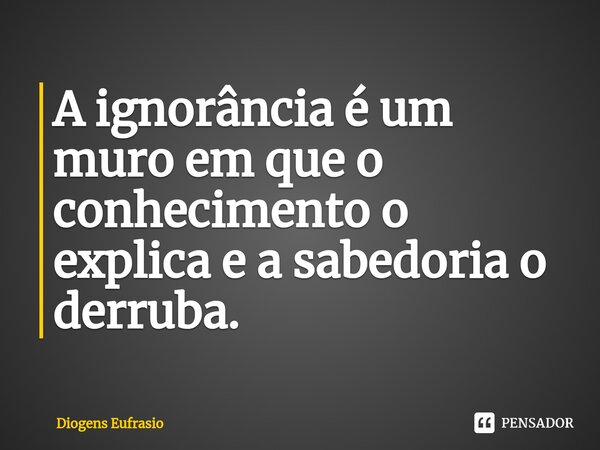 ⁠A ignorância é um muro em que o conhecimento o explica e a sabedoria o derruba.... Frase de Diogens Eufrasio.