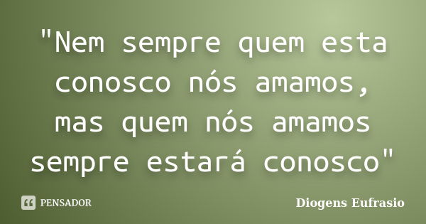 "Nem sempre quem esta conosco nós amamos, mas quem nós amamos sempre estará conosco"... Frase de Diogens Eufrasio.