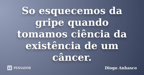 So esquecemos da gripe quando tomamos ciência da existência de um câncer.... Frase de Diogo Anhasco.