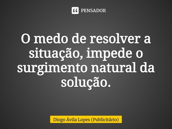 O medo de resolver a situação, impede o surgimento natural da solução.... Frase de Diogo Ávila Lopes (Publicitário).