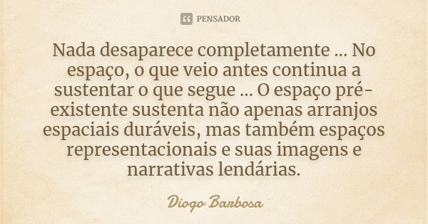 Nada desaparece completamente ... No espaço, o que veio antes continua a sustentar o que segue ... O espaço pré-existente sustenta não apenas arranjos espaciais... Frase de Diogo Barbosa.