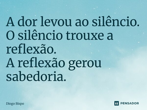 ⁠A dor levou ao silêncio. O silêncio trouxe a reflexão. A reflexão gerou sabedoria.... Frase de Diogo Bispo.