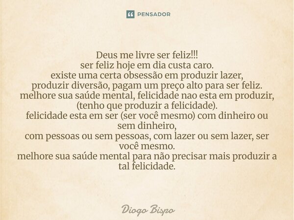Deus me livre ser feliz!!! ser feliz hoje em dia custa caro. existe uma certa obsessão em produzir lazer, produzir diversão, pagam um preço alto para ser feliz... Frase de Diogo Bispo.