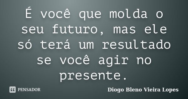 É você que molda o seu futuro, mas ele só terá um resultado se você agir no presente.... Frase de Diogo Bleno Vieira Lopes.