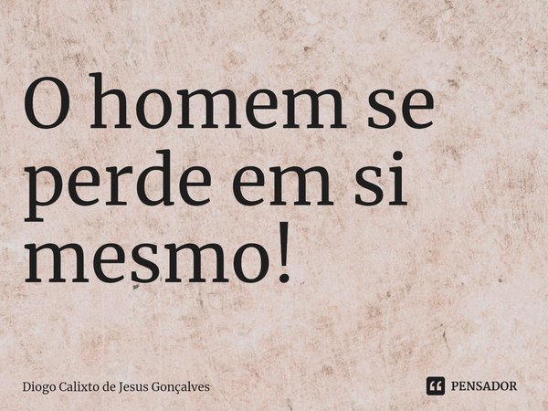 ⁠O homem se perde em si mesmo!... Frase de Diogo Calixto de Jesus Gonçalves.