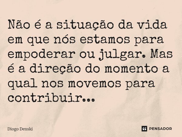 ⁠Não é a situação da vida em que nós estamos para empoderar ou julgar. Mas é a direção do momento a qual nos movemos para contribuir...... Frase de Diogo Denski.