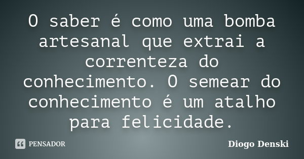 O saber é como uma bomba artesanal que extrai a correnteza do conhecimento. O semear do conhecimento é um atalho para felicidade.... Frase de Diogo Denski.