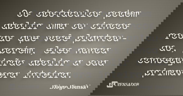 Os obstáculos podem abolir uma ou cincos rosas que você plantou-as, porém, eles nunca conseguirão abolir a sua primavera inteira.... Frase de Diogo Denski.