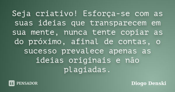 Seja criativo! Esforça-se com as suas ideias que transparecem em sua mente, nunca tente copiar as do próximo, afinal de contas, o sucesso prevalece apenas as id... Frase de Diogo Denski.