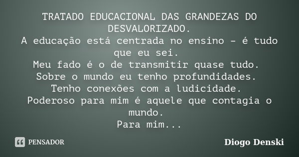 TRATADO EDUCACIONAL DAS GRANDEZAS DO DESVALORIZADO. A educação está centrada no ensino – é tudo que eu sei. Meu fado é o de transmitir quase tudo. Sobre o mundo... Frase de Diogo Denski.