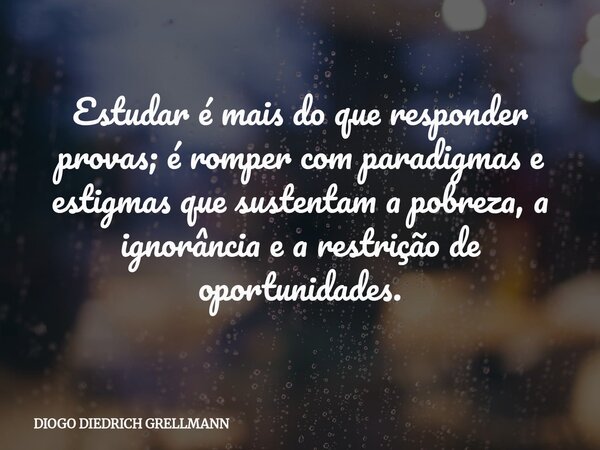 Estudar é mais do que responder provas; é romper com paradigmas e estigmas que sustentam a pobreza, a ignorância e a restrição de oportunidades.... Frase de DIOGO DIEDRICH GRELLMANN.