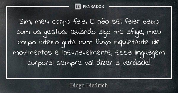 Sim, meu corpo fala. E não sei falar baixo com os gestos. Quando algo me aflige, meu corpo inteiro grita num fluxo inquietante de movimentos e inevitavelmente, ... Frase de Diogo Diedrich.