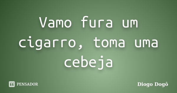 Vamo fura um cigarro, toma uma cebeja... Frase de Diogo Dogô.