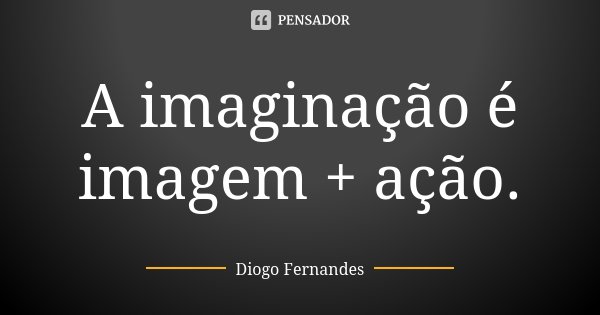 A imaginação é imagem + ação.... Frase de Diogo Fernandes.