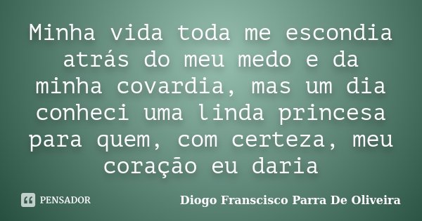 Minha vida toda me escondia atrás do meu medo e da minha covardia, mas um dia conheci uma linda princesa para quem, com certeza, meu coração eu daria... Frase de Diogo Franscisco Parra De Oliveira.