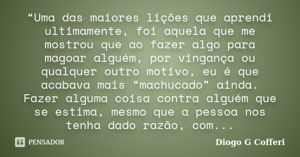 “Uma das maiores lições que aprendi ultimamente, foi aquela que me mostrou que ao fazer algo para magoar alguém, por vingança ou qualquer outro motivo, eu é que... Frase de Diogo G Cofferi.