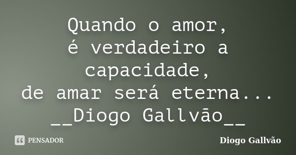 Quando o amor, é verdadeiro a capacidade, de amar será eterna... __Diogo Gallvão__... Frase de Diogo Gallvão.