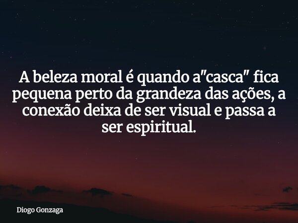 A beleza moral é quando a "casca" fica pequena perto da grandeza das ações, a conexão deixa de ser visual e passa a ser espiritual.... Frase de Diogo Gonzaga.