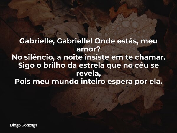 Gabrielle, Gabrielle! Onde estás, meu amor? No silêncio, a noite insiste em te chamar. Sigo o brilho da estrela que no céu se revela, Pois meu mundo inteiro esp... Frase de Diogo Gonzaga.