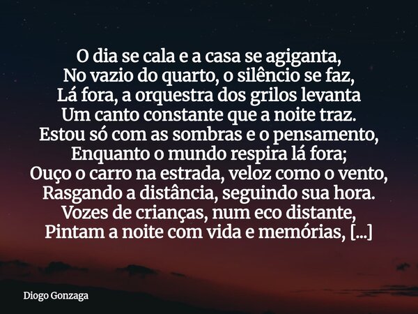 O dia se cala e a casa se agiganta, No vazio do quarto, o silêncio se faz, Lá fora, a orquestra dos grilos levanta Um canto constante que a noite traz. Estou s... Frase de Diogo Gonzaga.