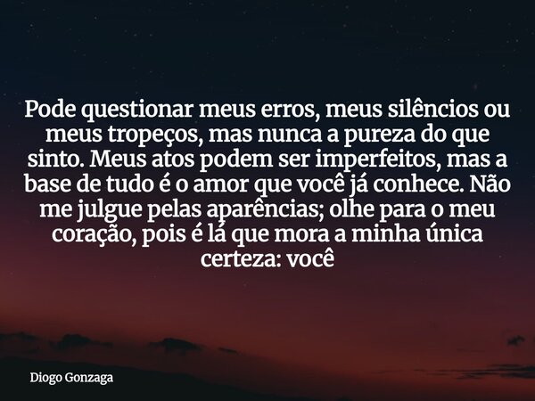Pode questionar meus erros, meus silêncios ou meus tropeços, mas nunca a pureza do que sinto. Meus atos podem ser imperfeitos, mas a base de tudo é o amor que v... Frase de Diogo Gonzaga.