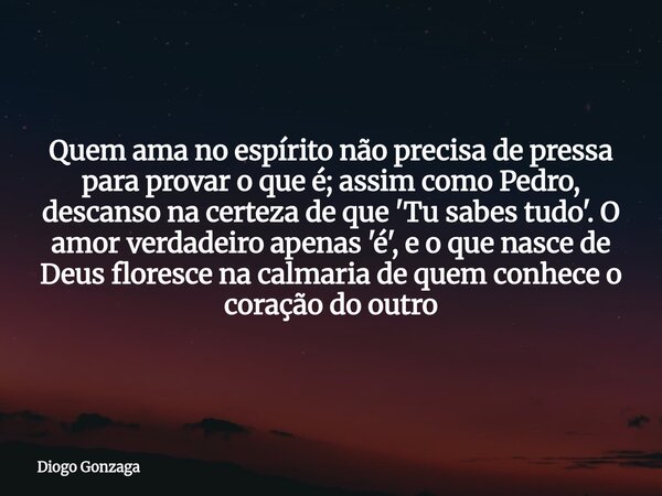 Quem ama no espírito não precisa de pressa para provar o que é; assim como Pedro, descanso na certeza de que 'Tu sabes tudo'. O amor verdadeiro apenas 'é', e o ... Frase de Diogo Gonzaga.