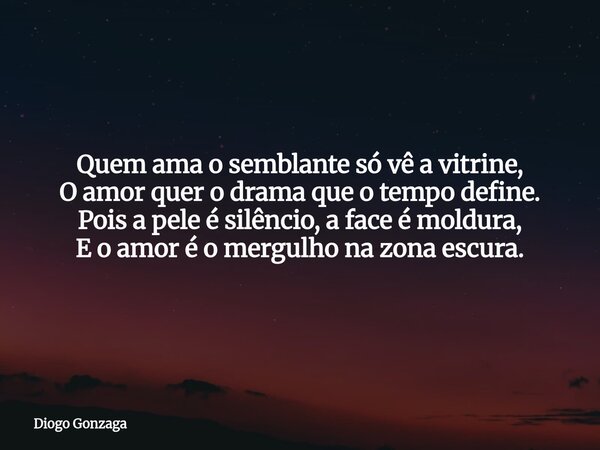 ⁠Quem ama o semblante só vê a vitrine, O amor quer o drama que o tempo define. Pois a pele é silêncio, a face é moldura, E o amor é o mergulho na zona escura.... Frase de Diogo Gonzaga.