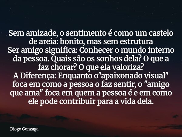 Sem amizade, o sentimento é como um castelo de areia: bonito, mas sem estrutura Ser amigo significa: Conhecer o mundo interno da pessoa. Quais são os sonhos del... Frase de Diogo Gonzaga.