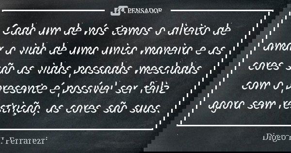 Cada um de nós temos o direito de amar a vida de uma unica maneira e as cores são as vidas passadas mescladas com o presente é possível ser feliz agora sem rest... Frase de Diogo H Ferrarezi.