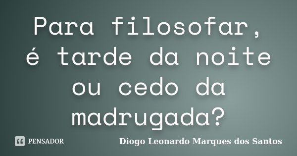 Para filosofar, é tarde da noite ou cedo da madrugada?... Frase de Diogo Leonardo Marques dos Santos.