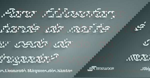 Para filosofar, é tarde da noite ou cedo da madrugada?... Frase de Diogo Leonardo Marques dos Santos.